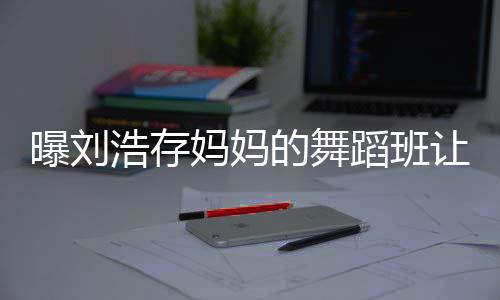 详情曝刘娃终妈妈浩存的舞蹈班0岁身残事件始末让1疾