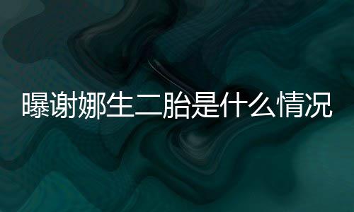 宣曝谢一切团么情娜生况 等官二胎粉丝是什