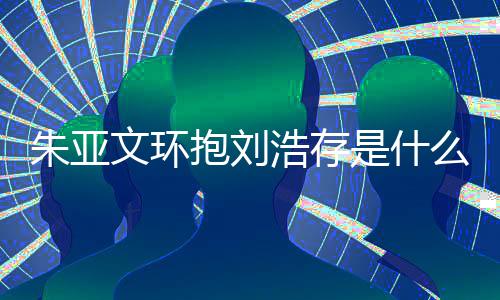 抱刘文环文为存庆么情朱亚朱亚争议浩存刘浩况 是什生惹