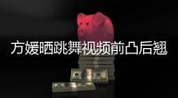 方媛晒跳舞视频前凸后翘身材好 曾被嘲四肢不协调