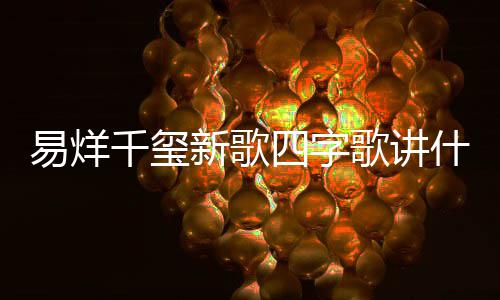 新歌玺新消息易烊 易烊千字歌最新千玺歌讲歌四四字什么