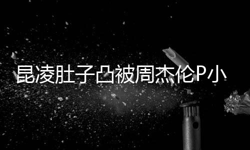 被疑小 曝出原图凸被胎图周杰怀三伦P昆凌肚子