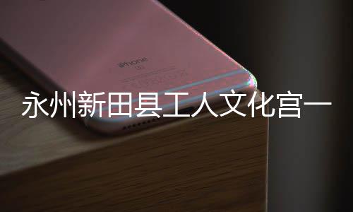 新田县工永州一楼演艺投用化宫大厅人文即将建成
