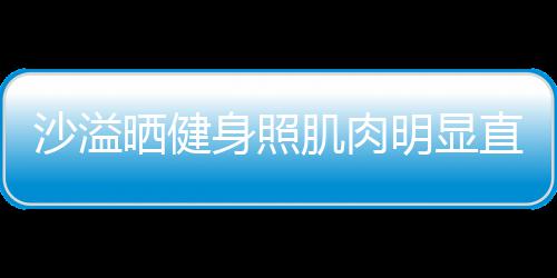 称本明显直言这么好喜欢 沙溢晒健身照瘦人没肌肉