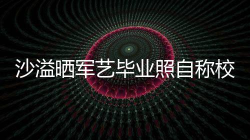 校草艺毕业照友沈腾调自称遭校 却侃沙溢晒军