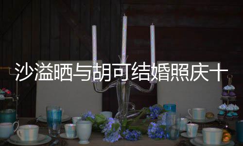 洋溢微笑照庆着幸胡可两人脸上年 福的沙溢晒与十周结婚