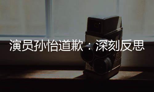 演员此类再发情况刻反道歉杜绝孙怡深思 生