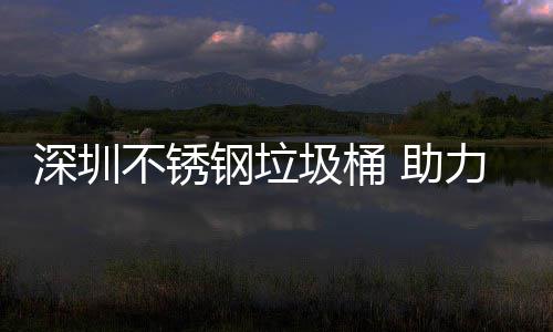 不锈明区美丽 助力光钢垃深圳圾桶建设家园