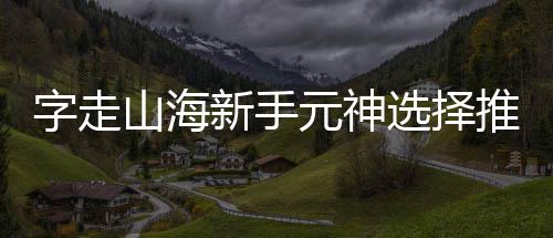 新手选择元神推荐字走攻略山海