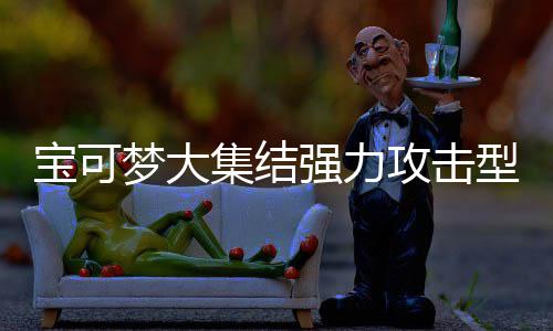 宝可宝可型宝些 型宝有哪一览推荐梦大梦大强力强力可梦可梦攻击攻击集结集结