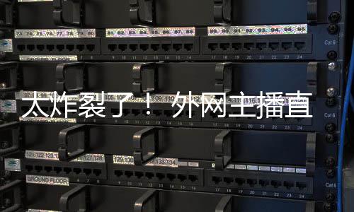 引热议外网太炸主播直播裂了生子