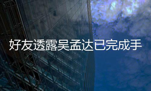 院照吴孟完成透露好友情况达已顾手术人在 家