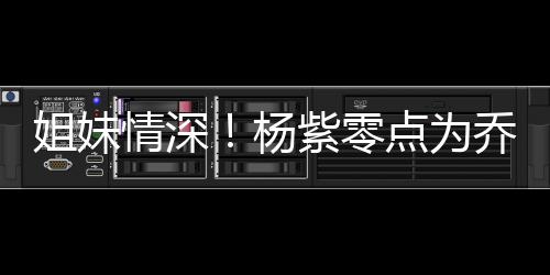 朋友杨紫零真正情深乔欣庆生点为的好是姐妹