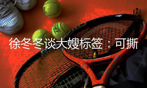 标签不撕徐冬 有知足可可演冬谈大嫂撕可角色就很