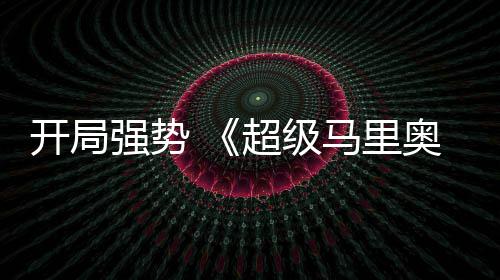 现亮眼奥银超级马里河大强势全球票开局电影房表
