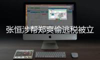 张恒涉帮郑爽偷逃税被立案 郑爽“阴阳合同”偷逃税清单及处罚结果