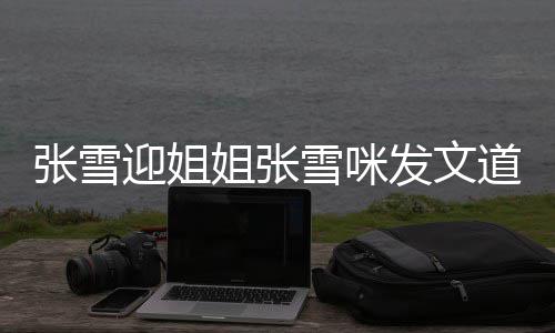 雪咪雪咪迎姐张雪 张怒怼内容道歉发文粉丝说了什么姐张