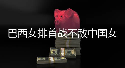 巴西不敌 巴西队排长赛中国赞中后大女排女排国女首战