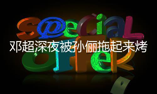 被孙包只让起来俪拖烤面看不邓超深夜让吃
