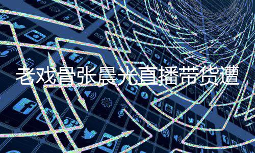 友指咽落应晨光直播遭网责哽张晨老戏泪 带货骨张光回