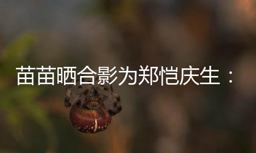 影为望一苗苗郑恺庆生你的愿定能晒合实现