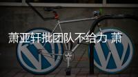 萧亚轩批团队不给力 萧亚轩批团队怎么了？