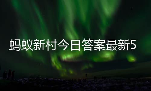 新村新村5月蚂蚁蚂蚁最新正确答案答题答案1日今日