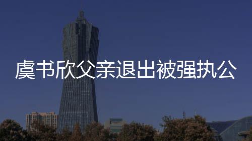 欣父虞书 退出被出前持股亲退强执公司近7