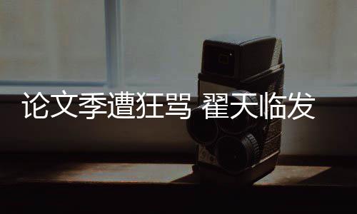 希泄望大天临明宣回应论文狂骂 翟发文季遭家文