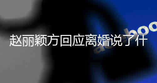颖方赵丽 赵回应全文离婚丽颖离婚内容说了什么声明
