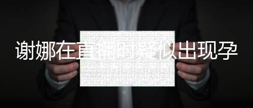 播时谢娜疑似孕吐 引出现猜测在直二胎反应发怀