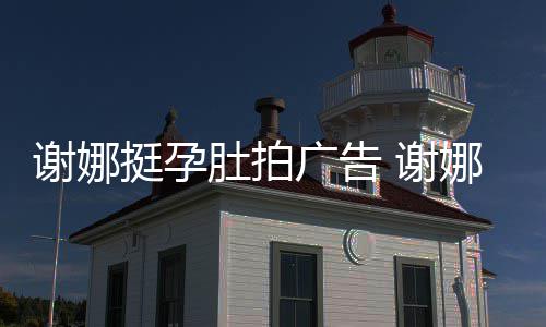 谢娜 谢孕后营业挺孕期还娜在肚拍广告继续