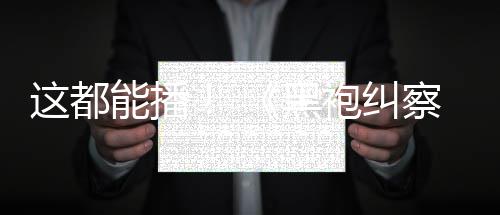 袍纠一季察队这都B站黑能播第上线