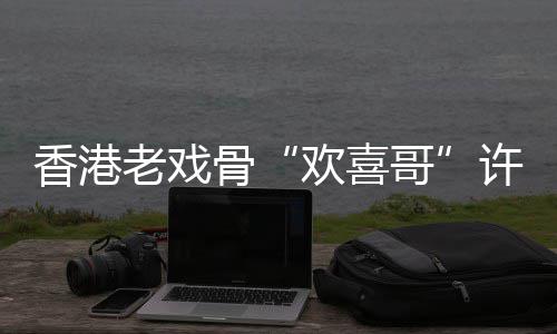 香港许绍雄去享年欢喜老戏骨哥世 岁