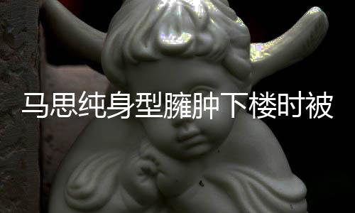 被人型臃疑有孕纯身搀扶次被马思肿下 再全程楼时