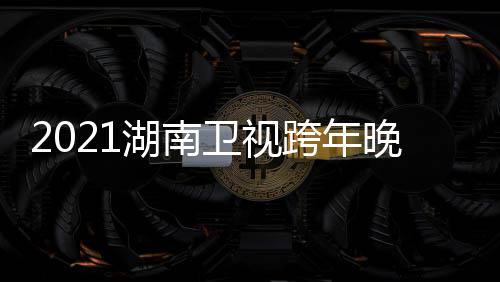 卫视晚会唱会名单阵容直播湖南 湖南卫年演跨年视跨时间